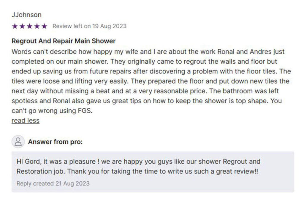 Image showing a 5-star review from JJohnson for FGS General Services, dated August 19, 2023. The review reads: “We couldn’t be happier with the job Ronal and Andres did on our main shower. What started as a basic regrouting service for the shower walls and floor turned into a full restoration — and we’re so glad they caught the issue early. While working, they noticed that several floor tiles were loose and lifting easily, which could’ve led to serious water damage later on. Without hesitation, they prepared the floor and installed new tiles the very next day. Everything was done quickly, professionally, and at a very reasonable price. They also left the bathroom spotless and gave us valuable tips on how to keep the shower in top shape. Ronal and Andres went above and beyond. If you need regrouting or tile repair in the Toronto or Durham Region, you absolutely can’t go wrong with FGS.” Below the review is a response from FGS General Services thanking the customer. The image footer includes the FGS Tile & Grout logo, phone number 647-710-5076, website fgstileandgrout.ca, and service areas: Toronto – GTA and Durham Region.